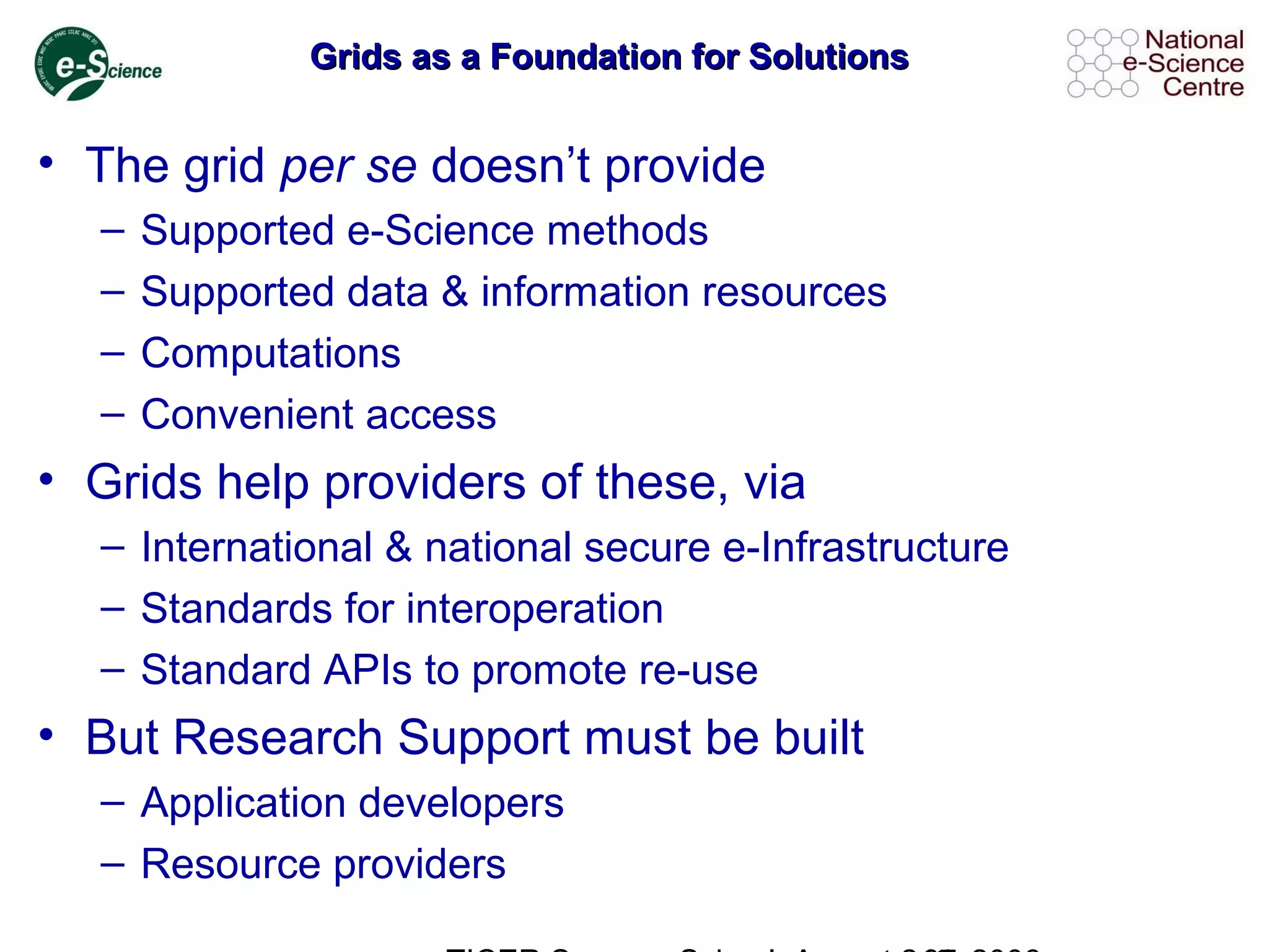Grids as a Foundation for SolutionsGrids as a Foundation for Solutions
• The grid per se doesn’t provide
– Supported e-Science methods
– Supported data & information resources
– Computations
– Convenient access
• Grids help providers of these, via
– International & national secure e-Infrastructure
– Standards for interoperation
– Standard APIs to promote re-use
• But Research Support must be built
– Application developers
– Resource providers
 