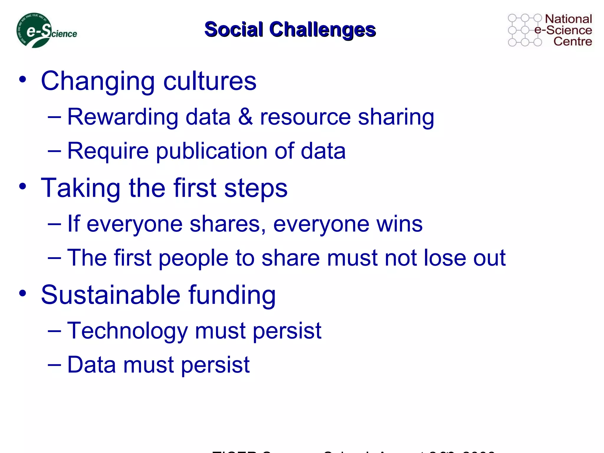 Social ChallengesSocial Challenges
• Changing cultures
– Rewarding data & resource sharing
– Require publication of data
• Taking the first steps
– If everyone shares, everyone wins
– The first people to share must not lose out
• Sustainable funding
– Technology must persist
– Data must persist
 