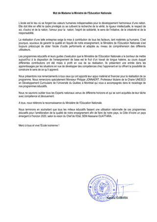 Mot de Madame la Ministre de l'Education Nationale


L’école est le lieu où se forgent les valeurs humaines indispensables pour le développement harmonieux d’une nation.
Elle doit être en effet le cadre privilégié où se cultivent la recherche de la vérité, la rigueur intellectuelle, le respect de
soi, d’autrui et de la nation, l’amour pour la nation, l’esprit de solidarité, le sens de l’initiative, de la créativité et de la
responsabilité.

La réalisation d’une telle entreprise exige la mise à contribution de tous les facteurs, tant matériels qu’humains. C’est
pourquoi, soucieux de garantir la qualité et l’équité de notre enseignement, le Ministère de l’Education Nationale s’est
toujours préoccupé de doter l’école d’outils performants et adaptés au niveau de compréhension des différents
utilisateurs.

Les programmes éducatifs et leurs guides d’exécution que le Ministère de l’Education Nationale a le bonheur de mettre
aujourd’hui à la disposition de l’enseignement de base est le fruit d’un travail de longue haleine, au cours duquel
différentes contributions ont été mises à profit en vue de sa réalisation. Ils présentent une entrée dans les
apprentissages par les situations en vue de développer des compétences chez l’apprenant en lui offrant la possibilité de
construire le sens de ce qu’il apprend.

Nous présentons nos remerciements à tous ceux qui ont apporté leur appui matériel et financier pour la réalisation de ce
programme. Nous remercions spécialement Monsieur Philippe JONNAERT, Professeur titulaire de la Chaire UNESCO
en Développement Curriculaire de l’Université du Québec à Montréal qui nous a accompagnés dans le recadrage de
nos programmes éducatifs.

Nous ne saurions oublier tous les Experts nationaux venus de différents horizons et qui se sont acquittés de leur tâche
avec compétence et dévouement.

A tous, nous réitérons la reconnaissance du Ministère de l’Education Nationale.

Nous terminons en souhaitant que tous les milieux éducatifs fassent une utilisation rationnelle de ces programmes
éducatifs pour l’amélioration de la qualité de notre enseignement afin de faire de notre pays, la Côte d’Ivoire un pays
émergent à l’horizon 2020, selon la vision du Chef de l’Etat, SEM Alassane OUATTARA.


Merci à tous et vive l’Ecole Ivoirienne !
 
