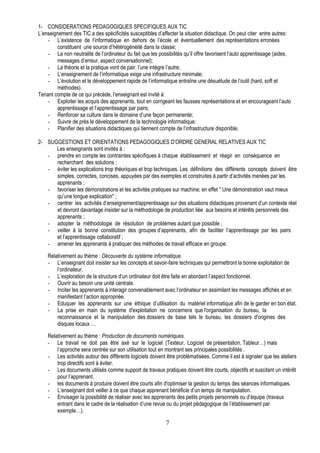 1- CONSIDERATIONS PEDAGOGIQUES SPECIFIQUES AUX TIC
L’enseignement des TIC a des spécificités susceptibles d’affecter la situation didactique. On peut citer entre autres:
    - L’existence de l’informatique en dehors de l’école et éventuellement des représentations erronées
        constituent une source d’hétérogénéité dans la classe;
    - La non neutralité de l’ordinateur du fait que les possibilités qu’il offre favorisent l’auto apprentissage (aides,
        messages d’erreur, aspect conversationnel);
    - La théorie et la pratique vont de pair, l’une intègre l’autre;
    - L’enseignement de l’informatique exige une infrastructure minimale;
    - L’évolution et le développement rapide de l’informatique entraîne une désuétude de l’outil (hard, soft et
        méthodes).
Tenant compte de ce qui précède, l’enseignant est invité à:
    - Exploiter les acquis des apprenants, tout en corrigeant les fausses représentations et en encourageant l’auto
        apprentissage et l’apprentissage par pairs;
    - Renforcer sa culture dans le domaine d’une façon permanente;
    - Suivre de près le développement de la technologie informatique;
    - Planifier des situations didactiques qui tiennent compte de l’infrastructure disponible.

2- SUGGESTIONS ET ORIENTATIONS PEDAGOGIQUES D’ORDRE GENERAL RELATIVES AUX TIC
      Les enseignants sont invités à :
   - prendre en compte les contraintes spécifiques à chaque établissement et réagir en conséquence en
      recherchant des solutions ;
   - éviter les explications trop théoriques et trop techniques. Les définitions des différents concepts doivent être
      simples, correctes, concises, appuyées par des exemples et construites à partir d’activités menées par les
      apprenants ;
   - favoriser les démonstrations et les activités pratiques sur machine; en effet " Une démonstration vaut mieux
      qu’une longue explication" ;
   - centrer les activités d’enseignement/apprentissage sur des situations didactiques provenant d’un contexte réel
      et devront davantage insister sur la méthodologie de production liée aux besoins et intérêts personnels des
      apprenants ;
   - adopter la méthodologie de résolution de problèmes autant que possible ;
   - veiller à la bonne constitution des groupes d’apprenants, afin de faciliter l’apprentissage par les pairs
      et l’apprentissage collaboratif ;
   - amener les apprenants à pratiquer des méthodes de travail efficace en groupe.

    Relativement au thème : Découverte du système informatique.
    - L’enseignant doit insister sur les concepts et savoir-faire techniques qui permettront la bonne exploitation de
        l’ordinateur.
    - L’exploration de la structure d’un ordinateur doit être faite en abordant l’aspect fonctionnel.
    - Ouvrir au besoin une unité centrale.
    - Inciter les apprenants à interagir convenablement avec l’ordinateur en assimilant les messages affichés et en
        manifestant l’action appropriée.
    - Eduquer les apprenants sur une éthique d’utilisation du matériel informatique afin de le garder en bon état.
    - La prise en main du système d'exploitation ne concernera que l'organisation du bureau, la
        reconnaissance et la manipulation des dossiers de base tels le bureau, les dossiers d'origines des
        disques locaux …

    Relativement au thème : Production de documents numériques.
    - Le travail ne doit pas être axé sur le logiciel (Texteur, Logiciel de présentation, Tableur…) mais
        l’approche sera centrée sur son utilisation tout en montrant ses principales possibilités .
    - Les activités autour des différents logiciels doivent être problématisées. Comme il est à signaler que les ateliers
        trop directifs sont à éviter.
    - Les documents utilisés comme support de travaux pratiques doivent être courts, objectifs et suscitant un intérêt
        pour l’apprenant.
    - les documents à produire doivent être courts afin d'optimiser la gestion du temps des séances informatiques.
    - L’enseignant doit veiller à ce que chaque apprenant bénéficie d’un temps de manipulation.
    - Envisager la possibilité de réaliser avec les apprenants des petits projets personnels ou d’équipe (travaux
        entrant dans le cadre de la réalisation d’une revue ou du projet pédagogique de l’établissement par
        exemple…).

                                                            7
 