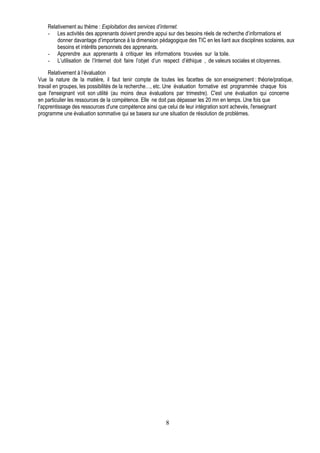 Relativement au thème : Exploitation des services d’internet.
    - Les activités des apprenants doivent prendre appui sur des besoins réels de recherche d’informations et
        donner davantage d’importance à la dimension pédagogique des TIC en les liant aux disciplines scolaires, aux
        besoins et intérêts personnels des apprenants.
    - Apprendre aux apprenants à critiquer les informations trouvées sur la toile.
    - L’utilisation de l’Internet doit faire l’objet d’un respect d’éthique , de valeurs sociales et citoyennes.

     Relativement à l’évaluation
Vue la nature de la matière, il faut tenir compte de toutes les facettes de son enseignement : théorie/pratique,
travail en groupes, les possibilités de la recherche…, etc. Une évaluation formative est programmée chaque fois
que l'enseignant voit son utilité (au moins deux évaluations par trimestre). C'est une évaluation qui concerne
en particulier les ressources de la compétence. Elle ne doit pas dépasser les 20 mn en temps. Une fois que
l'apprentissage des ressources d'une compétence ainsi que celui de leur intégration sont achevés, l'enseignant
programme une évaluation sommative qui se basera sur une situation de résolution de problèmes.




                                                         8
 