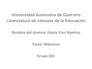 Universidad Autónoma de Guerrero
Licenciatura de ciencias de la Educación

  Nombre del alumna: Estela Cruz Ramírez

             Turno: Matutino

                Grupo:101
 