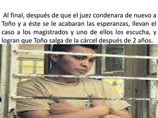 Al final, después de que el juez condenara de nuevo a
Toño y a éste se le acabaran las esperanzas, llevan el
caso a los magistrados y uno de ellos los escucha, y
logran que Toño salga de la cárcel después de 2 años.
 
