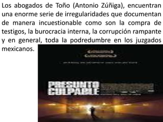 Los abogados de Toño (Antonio Zúñiga), encuentran
una enorme serie de irregularidades que documentan
de manera incuestionable como son la compra de
testigos, la burocracia interna, la corrupción rampante
y en general, toda la podredumbre en los juzgados
mexicanos.
 