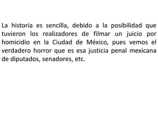 La historia es sencilla, debido a la posibilidad que
tuvieron los realizadores de filmar un juicio por
homicidio en la Ciudad de México, pues vemos el
verdadero horror que es esa justicia penal mexicana
de diputados, senadores, etc.
 