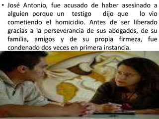 • José Antonio, fue acusado de haber asesinado a
  alguien porque un testigo       dijo que    lo vio
  cometiendo el homicidio. Antes de ser liberado
  gracias a la perseverancia de sus abogados, de su
  familia, amigos y de su propia firmeza, fue
  condenado dos veces en primera instancia.
 