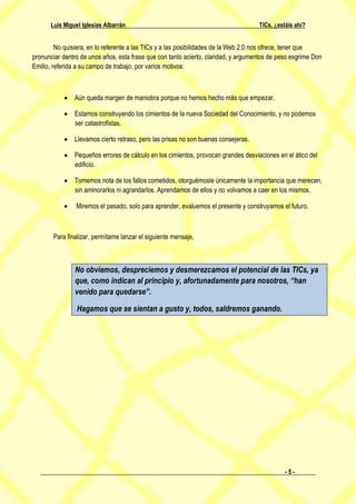 Luis Miguel Iglesias Albarrán                                                 TICs, ¿estáis ahí?


         No quisiera, en lo referente a las TICs y a las posibilidades de la Web 2.0 nos ofrece, tener que
pronunciar dentro de unos años, esta frase que con tanto acierto, claridad, y argumentos de peso esgrime Don
Emilio, referida a su campo de trabajo, por varios motivos:



              Aún queda margen de maniobra porque no hemos hecho más que empezar.

              Estamos construyendo los cimientos de la nueva Sociedad del Conocimiento, y no podemos
               ser catastrofistas.

              Llevamos cierto retraso, pero las prisas no son buenas consejeras.

              Pequeños errores de cálculo en los cimientos, provocan grandes desviaciones en el ático del
               edificio.

              Tomemos nota de los fallos cometidos, otorguémosle únicamente la importancia que merecen,
               sin aminorarlos ni agrandarlos. Aprendamos de ellos y no volvamos a caer en los mismos.

               Miremos el pasado, solo para aprender, evaluemos el presente y construyamos el futuro.



       Para finalizar, permítame lanzar el siguiente mensaje,



               No obviemos, despreciemos y desmerezcamos el potencial de las TICs, ya
               que, como indican al principio y, afortunadamente para nosotros, “han
               venido para quedarse”.

                Hagamos que se sientan a gusto y, todos, saldremos ganando.




                                                                                              -5-
 