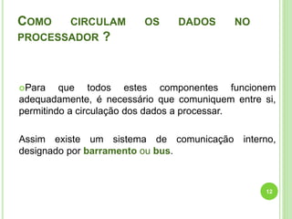 COMO

CIRCULAM

PROCESSADOR

OS

DADOS

NO

?

Para

que todos estes componentes funcionem
adequadamente, é necessário que comuniquem entre si,
permitindo a circulação dos dados a processar.
Assim existe um sistema de comunicação interno,
designado por barramento ou bus.

12

 