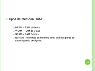 

Tipos de memória RAM:
DRAM – RAM dinâmica
 VRAM – RAM de Vídeo
 SRAM – RAM Estática
 NVRAM – é um tipo de memória RAM que não perde os
dados quando desligada.


18

 