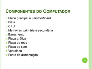 COMPONENTES DO COMPUTADOR
Placa principal ou motherboard
 Pilha
 CPU
 Memórias: primária e secundária
 Barramento
 Placa gráfica
 Placa de rede
 Placa de som
 Ventoinha
 Fonte de alimentação


6

 