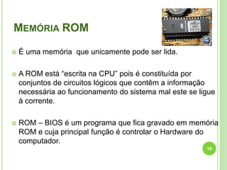 MEMÓRIA ROM
 É uma memória que unicamente pode ser lida.
 A ROM está “escrita na CPU” pois é constituída por
conjuntos de circuitos lógicos que contêm a informação
necessária ao funcionamento do sistema mal este se ligue
à corrente.
 ROM – BIOS é um programa que fica gravado em memória
ROM e cuja principal função é controlar o Hardware do
computador.
19
 