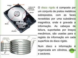 23
O disco rígido é composto por
um conjunto de pratos metálicos
sobrepostos, com as faces
revestidas por uma substância
magnética, onde é gravada a
informação. As cabeças de
leitura, suportadas por braços
mecânicos, são usadas para o
registo da informação em cada
superfície do disco rígido.
Num disco a informação é
organizada em cilindros, pistas
e sectores.
 