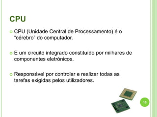 CPU
 CPU (Unidade Central de Processamento) é o
“cérebro” do computador.
 É um circuito integrado constituído por milhares de
componentes eletrónicos.
 Responsável por controlar e realizar todas as
tarefas exigidas pelos utilizadores.
10
 