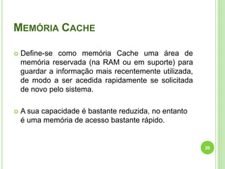MEMÓRIA CACHE
 Define-se como memória Cache uma área de
memória reservada (na RAM ou em suporte) para
guardar a informação mais recentemente utilizada,
de modo a ser acedida rapidamente se solicitada
de novo pelo sistema.
 A sua capacidade é bastante reduzida, no entanto
é uma memória de acesso bastante rápido.
20
 