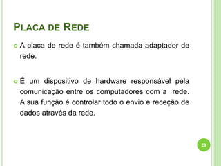 PLACA DE REDE
 A placa de rede é também chamada adaptador de
rede.
 É um dispositivo de hardware responsável pela
comunicação entre os computadores com a rede.
A sua função é controlar todo o envio e receção de
dados através da rede.
29
 