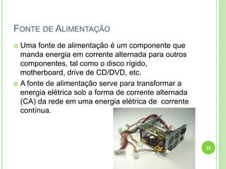 FONTE DE ALIMENTAÇÃO
 Uma fonte de alimentação é um componente que
manda energia em corrente alternada para outros
componentes, tal como o disco rígido,
motherboard, drive de CD/DVD, etc.
 A fonte de alimentação serve para transformar a
energia elétrica sob a forma de corrente alternada
(CA) da rede em uma energia elétrica de corrente
contínua.
32
 