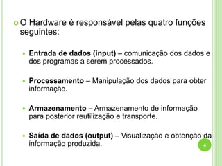  O Hardware é responsável pelas quatro funções
seguintes:
 Entrada de dados (input) – comunicação dos dados e
dos programas a serem processados.
 Processamento – Manipulação dos dados para obter
informação.
 Armazenamento – Armazenamento de informação
para posterior reutilização e transporte.
 Saída de dados (output) – Visualização e obtenção da
informação produzida. 4
 