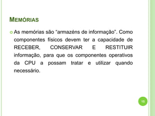 MEMÓRIAS
 As memórias são “armazéns de informação”. Como
componentes físicos devem ter a capacidade de
RECEBER, CONSERVAR E RESTITUIR
informação, para que os componentes operativos
da CPU a possam tratar e utilizar quando
necessário.
15
 