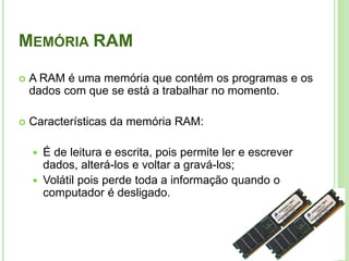 MEMÓRIA RAM
 A RAM é uma memória que contém os programas e os
dados com que se está a trabalhar no momento.
 Características da memória RAM:
 É de leitura e escrita, pois permite ler e escrever
dados, alterá-los e voltar a gravá-los;
 Volátil pois perde toda a informação quando o
computador é desligado.
17
 