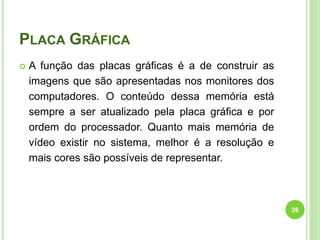 PLACA GRÁFICA
 A função das placas gráficas é a de construir as
imagens que são apresentadas nos monitores dos
computadores. O conteúdo dessa memória está
sempre a ser atualizado pela placa gráfica e por
ordem do processador. Quanto mais memória de
vídeo existir no sistema, melhor é a resolução e
mais cores são possíveis de representar.
26
 