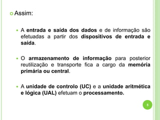 Assim:
 A entrada e saída dos dados e de informação são
efetuadas a partir dos dispositivos de entrada e
saída.
 O armazenamento de informação para posterior
reutilização e transporte fica a cargo da memória
primária ou central.
 A unidade de controlo (UC) e a unidade aritmética
e lógica (UAL) efetuam o processamento.
5
 