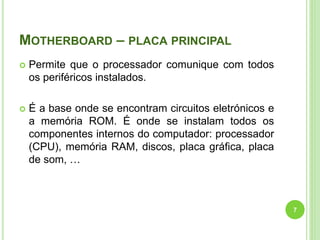 MOTHERBOARD – PLACA PRINCIPAL
 Permite que o processador comunique com todos
os periféricos instalados.
 É a base onde se encontram circuitos eletrónicos e
a memória ROM. É onde se instalam todos os
componentes internos do computador: processador
(CPU), memória RAM, discos, placa gráfica, placa
de som, …
7
 