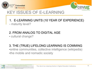 KEY ISSUES OF E-LEARNING
1. E-LEARNING UNITS (10 YEAR OF EXPERIENCE)
- maturity level?

2. FROM ANALOG TO DIGITAL AGE
- cultural change?


3. THE (TRUE) LIFELONG LEARNING IS COMMING
-online communities, collective intelligence (wikipedia)
-the mobile and nomadic society



                    The role of an e-leaning Centre in Higher Education Institutions   13
 