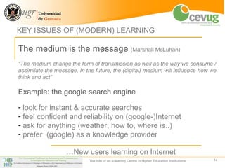 KEY ISSUES OF (MODERN) LEARNING

The medium is the message (Marshall McLuhan)
“The medium change the form of transmission as well as the way we consume /
assimilate the message. In the future, the (digital) medium will influence how we
think and act”

Example: the google search engine

- look for instant & accurate searches
- feel confident and reliability on (google-)Internet
- ask for anything (weather, how to, where is..)
- prefer (google) as a knowledge provider

                   …New users learning on Internet
                             The role of an e-leaning Centre in Higher Education Institutions   14
 