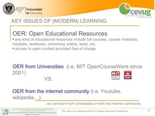 KEY ISSUES OF (MODERN) LEARNING

OER: Open Educational Resources
• any kind of educational resources include full courses, course materials,
modules, textbooks, streaming videos, tests, etc.
• access to open content provided free of charge



OER from Universities (i.e. MIT OpenCourseWare since
2001)
            VS.

OER from the internet community (i.e. Youtube,
wikipedia…)
                  …we can learn from Universities or from the Internet community

                             The role of an e-leaning Centre in Higher Education Institutions   15
 