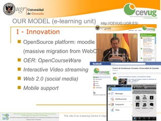 OUR MODEL (e-learning unit)                           http://CEVUG.UGR.ES/

 I - Innovation
  OpenSource platform: moodle
   (massive migration from WebCT)
  OER: OpenCourseWare
  Interactive Video streaming
  Web 2.0 (social media)
  Mobile support




                    The role of an e-leaning Centre in Higher Education Institutions   18
 