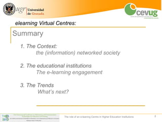 elearning Virtual Centres:
Summary
  1. The Context:
        the (information) networked society

  2. The educational institutions
        The e-learning engagement

  3. The Trends
         What’s next?



                    The role of an e-leaning Centre in Higher Education Institutions   2
 