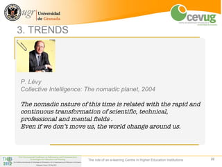 3. TRENDS




P. Lèvy
Collective Intelligence: The nomadic planet, 2004

The nomadic nature of this time is related with the rapid and
continuous transformation of scientific, technical,
professional and mental fields .
Even if we don’t move us, the world change around us.




                        The role of an e-leaning Centre in Higher Education Institutions   22
 