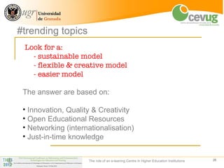 #trending topics
 Look for a:
   - sustainable model
   - flexible & creative model
   - easier model

 The answer are based on:

 • Innovation, Quality & Creativity
 • Open Educational Resources
 • Networking (internationalisation)
 • Just-in-time knowledge


                     The role of an e-leaning Centre in Higher Education Institutions   26
 