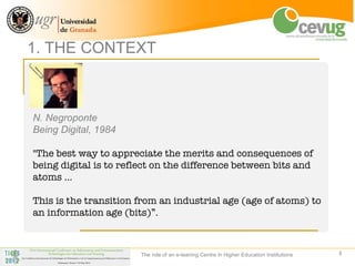 1. THE CONTEXT



N. Negroponte
Being Digital, 1984

"The best way to appreciate the merits and consequences of
being digital is to reflect on the difference between bits and
atoms …

This is the transition from an industrial age (age of atoms) to
an information age (bits)”.



                       The role of an e-leaning Centre in Higher Education Institutions   3
 
