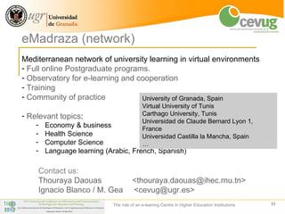 eMadraza (network)
Mediterranean network of university learning in virtual environments
- Full online Postgraduate programs.
- Observatory for e-learning and cooperation
- Training
- Community of practice           University of Granada, Spain
                                            Virtual University of Tunis
- Relevant topics:                          Carthago University, Tunis
                                            Universidad de Claude Bernard Lyon 1,
    -    Economy & business                 France
    -    Health Science                     Universidad Castilla la Mancha, Spain
    -    Computer Science                   …
    -    Language learning (Arabic, French, Spanish)

        Contact us:
        Thouraya Daouas                <thouraya.daouas@ihec.rnu.tn>
        Ignacio Blanco / M. Gea        <cevug@ugr.es>
                             The role of an e-leaning Centre in Higher Education Institutions   33
 