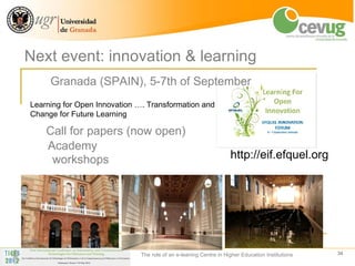 Next event: innovation & learning
     Granada (SPAIN), 5-7th of September
Learning for Open Innovation …. Transformation and
Change for Future Learning

    Call for papers (now open)
    Academy
     workshops                                                     http://eif.efquel.org




                              The role of an e-leaning Centre in Higher Education Institutions   34
 