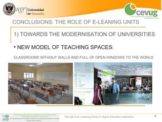 CONCLUSIONS: THE ROLE OF E-LEANING UNITS

1) TOWARDS THE MODERNISATION OF UNIVERSITIES

• NEW MODEL OF TEACHING SPACES:
CLASSROOMS WITHOUT WALLS AND FULL OF OPEN WINDOWS TO THE WORLD




                      The role of an e-leaning Centre in Higher Education Institutions   35
 