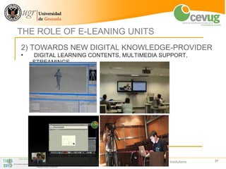 THE ROLE OF E-LEANING UNITS
2) TOWARDS NEW DIGITAL KNOWLEDGE-PROVIDER
•   DIGITAL LEARNING CONTENTS, MULTIMEDIA SUPPORT,
    STREAMINGS




                     The role of an e-leaning Centre in Higher Education Institutions   37
 