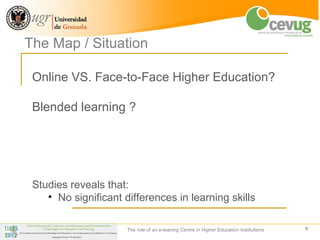 The Map / Situation

 Online VS. Face-to-Face Higher Education?

 Blended learning ?




 Studies reveals that:
    • No significant differences in learning skills

                      The role of an e-leaning Centre in Higher Education Institutions   9
 