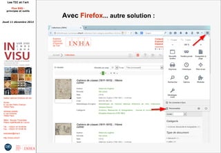 Les TIC et l'art 
Flux RSS : 
principes et outils 
Jeudi 11 décembre 2014 
Institut national d'histoire de l'art 
Accès : 
6, rue des Petits Champs 
75002 Paris 
Adresse postale : 
2, rue Vivienne 
75002 Paris 
Métro : Bourse, Pyramides 
Palais royal/Musée du Louvre 
Tél. : +33(0)1 47 03 89 84 
Fax : +33(0)1 47 03 86 36 
lesticetlart@inha.fr 
http://invisu.inha.fr 
Avec Firefox... autre solution : 
 
