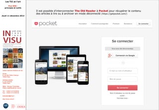 Les TIC et l'art 
Flux RSS : 
principes et outils 
Jeudi 11 décembre 2014 
Institut national d'histoire de l'art 
Accès : 
6, rue des Petits Champs 
75002 Paris 
Adresse postale : 
2, rue Vivienne 
75002 Paris 
Métro : Bourse, Pyramides 
Palais royal/Musée du Louvre 
Tél. : +33(0)1 47 03 89 84 
Fax : +33(0)1 47 03 86 36 
lesticetlart@inha.fr 
http://invisu.inha.fr 
Il est possible d'interconnecter The Old Reader à Pocket pour récupérer le contenu 
des articles à lire ou à archiver en mode déconnecté (https://getpocket.com/) 
 