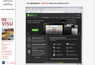 Les TIC et l'art 
Flux RSS : 
principes et outils 
Jeudi 11 décembre 2014 
Institut national d'histoire de l'art 
Accès : 
6, rue des Petits Champs 
75002 Paris 
Adresse postale : 
2, rue Vivienne 
75002 Paris 
Métro : Bourse, Pyramides 
Palais royal/Musée du Louvre 
Tél. : +33(0)1 47 03 89 84 
Fax : +33(0)1 47 03 86 36 
lesticetlart@inha.fr 
http://invisu.inha.fr 
Les agrégateurs : Netvibes (http://www.netvibes.com/fr) 
 