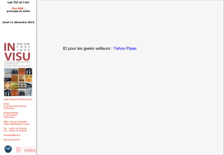 Les TIC et l'art 
Flux RSS : 
principes et outils 
Jeudi 11 décembre 2014 
Institut national d'histoire de l'art 
Accès : 
6, rue des Petits Champs 
75002 Paris 
Adresse postale : 
2, rue Vivienne 
75002 Paris 
Métro : Bourse, Pyramides 
Palais royal/Musée du Louvre 
Tél. : +33(0)1 47 03 89 84 
Fax : +33(0)1 47 03 86 36 
lesticetlart@inha.fr 
http://invisu.inha.fr 
Et pour les geeks veilleurs : Yahoo Pipes 
 