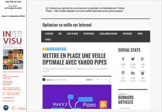 Les TIC et l'art 
Flux RSS : 
principes et outils 
Jeudi 11 décembre 2014 
Institut national d'histoire de l'art 
Accès : 
6, rue des Petits Champs 
75002 Paris 
Adresse postale : 
2, rue Vivienne 
75002 Paris 
Métro : Bourse, Pyramides 
Palais royal/Musée du Louvre 
Tél. : +33(0)1 47 03 89 84 
Fax : +33(0)1 47 03 86 36 
lesticetlart@inha.fr 
http://invisu.inha.fr 
Un tutoriel qui permet de commencer à exploiter immédiatement Yahoo 
Pipes : http://veille-digitale.com/une-veille-optimale-avec-yahoo-pipes/ 
 