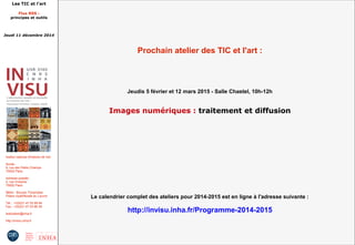 Les TIC et l'art 
Flux RSS : 
principes et outils 
Jeudi 11 décembre 2014 
Institut national d'histoire de l'art 
Accès : 
6, rue des Petits Champs 
75002 Paris 
Adresse postale : 
2, rue Vivienne 
75002 Paris 
Métro : Bourse, Pyramides 
Palais royal/Musée du Louvre 
Tél. : +33(0)1 47 03 89 84 
Fax : +33(0)1 47 03 86 36 
lesticetlart@inha.fr 
http://invisu.inha.fr 
Prochain atelier des TIC et l'art : 
Jeudis 5 février et 12 mars 2015 - Salle Chastel, 10h-12h 
Images numériques : traitement et diffusion 
Le calendrier complet des ateliers pour 2014-2015 est en ligne à l'adresse suivante : 
http://invisu.inha.fr/Programme-2014-2015 
