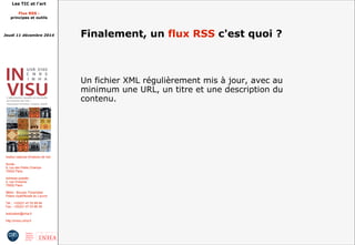 Les TIC et l'art 
Flux RSS : 
principes et outils 
Jeudi 11 décembre 2014 
Institut national d'histoire de l'art 
Accès : 
6, rue des Petits Champs 
75002 Paris 
Adresse postale : 
2, rue Vivienne 
75002 Paris 
Métro : Bourse, Pyramides 
Palais royal/Musée du Louvre 
Tél. : +33(0)1 47 03 89 84 
Fax : +33(0)1 47 03 86 36 
lesticetlart@inha.fr 
http://invisu.inha.fr 
Finalement, un flux RSS c'est quoi ? 
Un fichier XML régulièrement mis à jour, avec au 
minimum une URL, un titre et une description du 
contenu. 
 