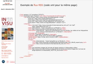 Les TIC et l'art 
Flux RSS : 
principes et outils 
Jeudi 11 décembre 2014 
Institut national d'histoire de l'art 
Accès : 
6, rue des Petits Champs 
75002 Paris 
Adresse postale : 
2, rue Vivienne 
75002 Paris 
Métro : Bourse, Pyramides 
Palais royal/Musée du Louvre 
Tél. : +33(0)1 47 03 89 84 
Fax : +33(0)1 47 03 86 36 
lesticetlart@inha.fr 
http://invisu.inha.fr 
Exemple de flux RSS (code xml pour la même page) 
<?xml version='1.0' encoding='UTF-8'?> 
<?xml-stylesheet type='text/xsl' href='http://rss.lemonde.fr/xsl/fr/rss.xsl'?> 
<rss xmlns:itunes="http://www.itunes.com/dtds/podcast-1.0.dtd" 
xmlns:dc="http://purl.org/dc/elements/1.1/" 
xmlns:taxo="http://purl.org/rss/1.0/modules/taxonomy/" 
xmlns:rdf="http://www.w3.org/1999/02/22-rdf-syntax-ns#" 
xmlns:atom="http://www.w3.org/2005/Atom" version="2.0"> 
<channel> 
<atom:link href="http://www.lemonde.fr/international/rss_full.xml" rel="self" 
type="application/rss+xml" /> 
<title>International : Toute l'actualité sur Le Monde.fr.</title> 
<link>http://www.lemonde.fr/international/rss_full.xml</link> 
<description>International - Découvrez gratuitement tous les articles, les vidéos et les infographies 
de la rubrique International sur Le Monde.fr.</description> 
<language>en</language> 
<copyright>Copyright Le Monde.fr</copyright> 
<pubDate>Wed, 10 Dec 2014 10:00:07 GMT</pubDate> 
<lastBuildDate>Wed, 10 Dec 2014 10:00:07 GMT</lastBuildDate> 
<ttl>2</ttl> 
<image> 
<title>International : Toute l'actualité sur Le Monde.fr.</title> 
<url>http://www.lemonde.fr/medias/web/img/export/logo_lmfr_90x20_export.png</url> 
<link>http://www.lemonde.fr/international/rss_full.xml</link> 
</image> 
<item> 
<title>Les premières images de l'arrivée de Serge Lazarevic à Villacoublay</title> 
<link>http://www.lemonde.fr/afrique/video/2014/12/10/les-premieres-images-de-l-arrivee-de-serge- 
lazarevic-a-villacoublay_4537779_3212.html</link> 
... 
... 
</item> 
</channel> 
</rss> 
 