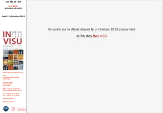 Les TIC et l'art 
Flux RSS : 
principes et outils 
Jeudi 11 décembre 2014 
Institut national d'histoire de l'art 
Accès : 
6, rue des Petits Champs 
75002 Paris 
Adresse postale : 
2, rue Vivienne 
75002 Paris 
Métro : Bourse, Pyramides 
Palais royal/Musée du Louvre 
Tél. : +33(0)1 47 03 89 84 
Fax : +33(0)1 47 03 86 36 
lesticetlart@inha.fr 
http://invisu.inha.fr 
Un point sur le débat depuis le printemps 2013 concernant 
la fin des flux RSS 
 