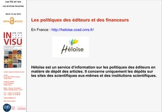 Les TIC et l'art
Les Archives Ouvertes
Mardi 14 mai 2013
Institut national d'histoire de l'art
Accès :
6, rue des Petits Champs
75002 Paris
Adresse postale :
2, rue Vivienne
75002 Paris
Métro : Bourse, Pyramides
Palais royal/Musée du Louvre
Tél. : +33(0)1 47 03 89 84
Fax : +33(0)1 47 03 86 36
lesticetlart@inha.fr
http://invisu.inha.fr
Les politiques des éditeurs et des financeurs
En France : http://heloise.ccsd.cnrs.fr/
Héloïse est un service d’information sur les politiques des éditeurs en
matière de dépôt des articles. Il concerne uniquement les dépôts sur
les sites des scientifiques eux-mêmes et des institutions scientifiques.
 