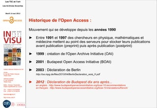 Les TIC et l'art
Les Archives Ouvertes
Mardi 14 mai 2013
Institut national d'histoire de l'art
Accès :
6, rue des Petits Champs
75002 Paris
Adresse postale :
2, rue Vivienne
75002 Paris
Métro : Bourse, Pyramides
Palais royal/Musée du Louvre
Tél. : +33(0)1 47 03 89 84
Fax : +33(0)1 47 03 86 36
lesticetlart@inha.fr
http://invisu.inha.fr
Historique de l'Open Access :
Mouvement qui se développe depuis les années 1990
► Entre 1991 et 1997 des chercheurs en physique, mathématiques et
médecine mettent au point des serveurs pour stocker leurs publications
avant publication (preprint) puis après publication (postprint)
► 1999 : création de l'Open Archive Initiative (OAI)
► 2001 : Budapest Open Access Initiative (BOAI)
► 2003 : Déclaration de Berlin
http://oa.mpg.de/files/2010/04/BerlinDeclaration_wsis_fr.pdf
► 2012 : Déclaration de Budapest dix ans après...
en anglais : http://www.budapestopenaccessinitiative.org/boai-10-recommendations
en français : http://www.budapestopenaccessinitiative.org/boai-10-translations/french/
 